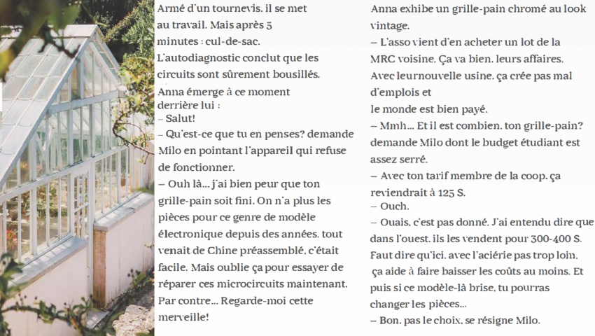 Armé d'un tournevis, il se met au travail. Mais après 5 minutes : cul de sac. L'autodiagnostic conclut que les circuits sont sûrement bousillés. Anna émerge à ce moment derrière lui : - Salut ! - Qu'est-ce que tu en penses ? demande Milo en pointant l'appareil qui refuse de fonctionner. - Ouh là ... j'ai bien peur que ton grille-pain soit fini. On n'a plus les pièces pour ce genre de modèle électronique depuis des années, tout venait de Chine préassemblé, c'était facile. Mais oublie ça pour essayer de réparer ces microcircuits maintenant. Par contre ... Regarde-moi cette merveille ! Anna exhibe un grille-pain chromé au look vintage. - L'asso vient d'en arracher un lot de la MRC voisine. ça va bien, leur affaires. Avec leur nouvelle usine, ça crée pas mal d'emplois et le monde est bien payé. - Mhm... Et il est combien ton grille-pain ? demande Milo dont le budget étudiant est assez serré. - Avec ton tarif membre de coop, ça reviendrait à 125$. - Ouch. - Ouais, c'est pas donné. J'ai entendu dire que dans l'ouest, ils les vendent pour 300-400$. Faut dire qu'ici, avec l'aciérie pas trop loin, ça aide à faire baisser les coûts au moins. Et puis si ce modèle-là brise, tu pourras changer les pièces... - Bon, pas le choix, se résigne Milo.