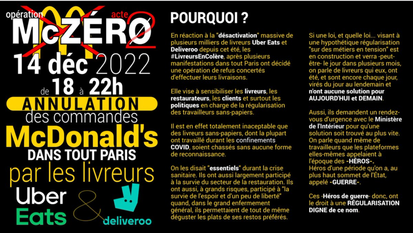 Opération McZéro acte 2, 14 décembre 2022 de 18 à 22h annulation des commandes McDonald's dans tout Paris par les livreurs UberEats & Deliveroo; Pourquoi ? En réaction à la "désactivation" massive de plusieurs milliers de livreurs UberEats et déliveroo depuis cet été, les #LivreursEnColère, après plusieurs manifestations dans tout Paris ont décidé une opération de refus concertés d'effectuer leurs livraisons. Elle vise à sensibiliser les livreurs, les restaurateurs, les clients et surtout les politiques en charge de la régularisation des travailleurs sans papiers. Il est en effet totalement inacceptable que les livreurs sans-papiers, dont la plupart ont travaillé durant les confinements COVID, soient chassés sans aucune forme de reconnaissance. On les disait "essentiels" durant la crise sanitaire. Ils ont aussi largement participé à la survie du secteur de la restauration. Ils ont aussi, à grands risques, participé à "la survie de l'espoir et d'un peu de liberté" quand, dans le grand enfermement général, ils permettaient de tout de même déguster les plats de ses restos préférés. Si une loi, et quelle loi... visant à une hypothétique régularisation "sur des métiers en tension", est en construction et verra -peut-être- le jour dans plusieurs mois, on parle de livreurs qui eux, ont été, et sont encore chaque jour, virés du jour au lendemain et n'ont aucune solution pour AUJOURD'HUI et DEMAIN. Aussi, ils demandent un rendez-vous d'urgence avec le Ministère de l'intérieur pour qu'une solution soit trouvée au plus vite. On parle quand même de travailleurs que les plateformes elles-mêmes appelaient à l'époque des -HEROS-, Héros d'une période qu'on a, au plus haut sommet de l'Etat, appelé -GUERRE-. Ces -Héros de guerre- donc ont le droit à une REGULARISATION DIGNE de ce nom.