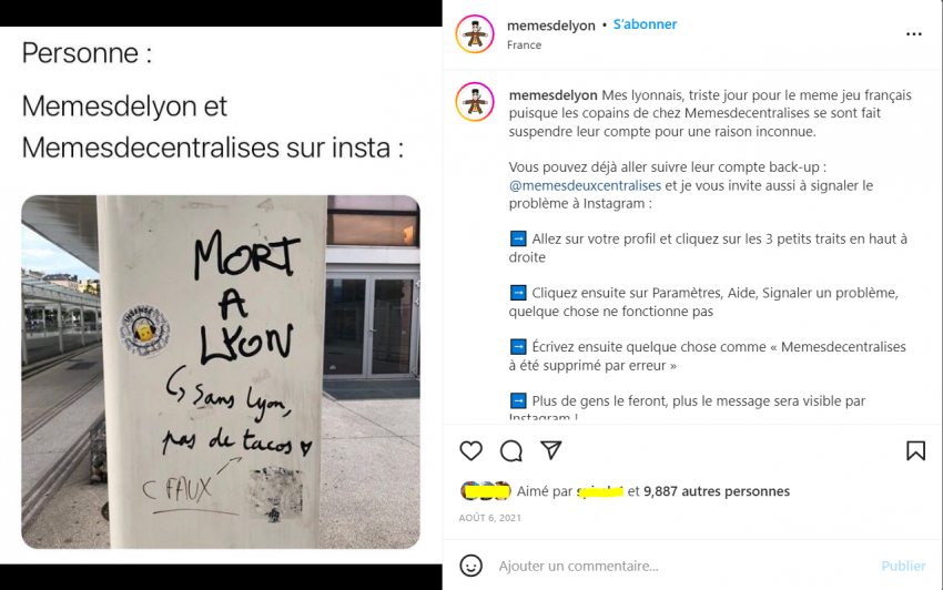 a gauche photo d'une colonne sur laquelle c'est écrit avec un marker "Mort à Lyon", réponse plus bas sur la colonne "sans Lyon, pas de tacos", réponse plus bas "c faux"; à droite une capture d'écran de s commentaires de la photo, légende - Mes Lyonnais, triste jour pour le meme jeu français puisque les copains chez Memesdecentralises se sont fait suspendre leur compte pour une raison inconnue. Cous pouvez déjà aller suivre leur compte back-up : @memesdeuxcentralises et je vous invite à signaler le problème à Instagram : aller sur votre profil et cliquez sur les 3 petits trais en haut à droite; cliquez ensuite sur Paramètres, Aide, Signaler un problème, quelque chose ne fonctionne pas; écrivez ensuite quelque chose comme "memesdecentralises a été supprimé par erreur"; plus de gens le feron, plus le message sera visible par Instagram !"; plus de 9887 personnes ont aimé cette publication