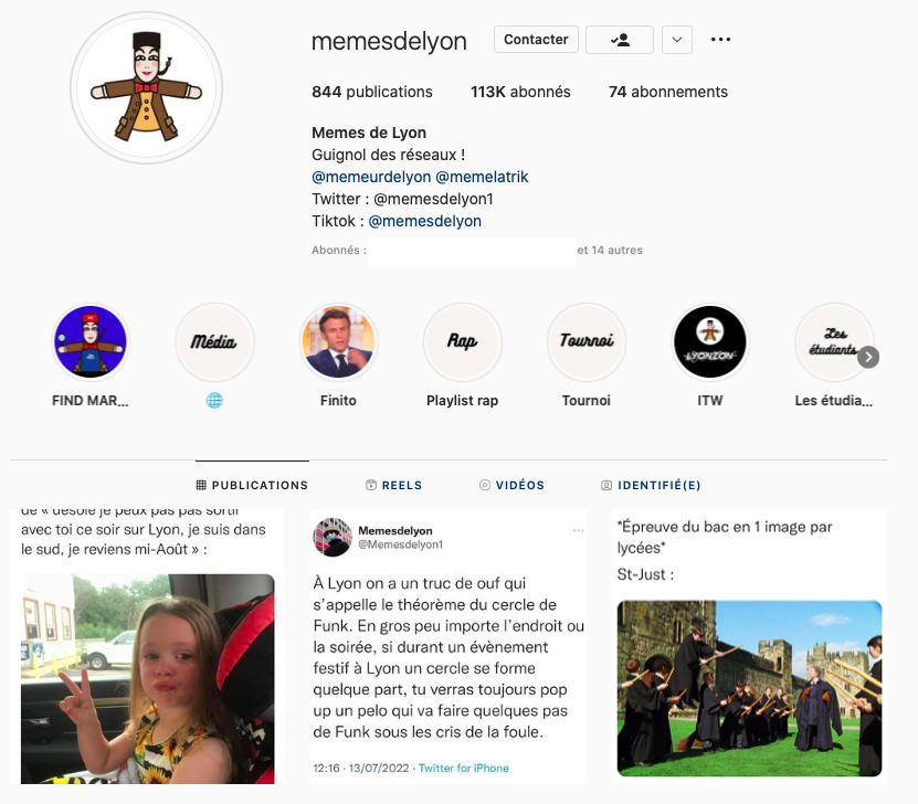 Capture d'écran de la page Instagram Mèmes de Lyon : la photo de profil est une illustration de la marionnette Guignol, 844 publication, 113K abonnés, 74 abonnements, description du profil : "Mèmes de Lyon Guignol des réseaux !, @memeurdelyon @memelatrik Twitter : @memesdelyon1 TikTok : @memesdelyon", Stories à la une : Find Marcel, Média, Finito (avec pour photo principale Macron en train de parler), Playlist rap, Tournoi, ITW, Les étudiants; Publications : première photo illisible, 2e photo une capture de tweet de Mèmes de Lyon "A Lyon on a un truc de ouf qui s'appelle la théorème du cercle de Funk. En gros peu importe l'endroit ou la soirée, si durant un événement festif à Lyon un cercle se forme quelque part, tu verras toujours pop up un pélo qui va faire quelques pas de Funk sous les cris de la foule; 3e mème : "*Epreuve de bac en 1 image par lycées* (à la ligne) St-Just :" image de la première leçon de voler avec les balais de Harry Potter