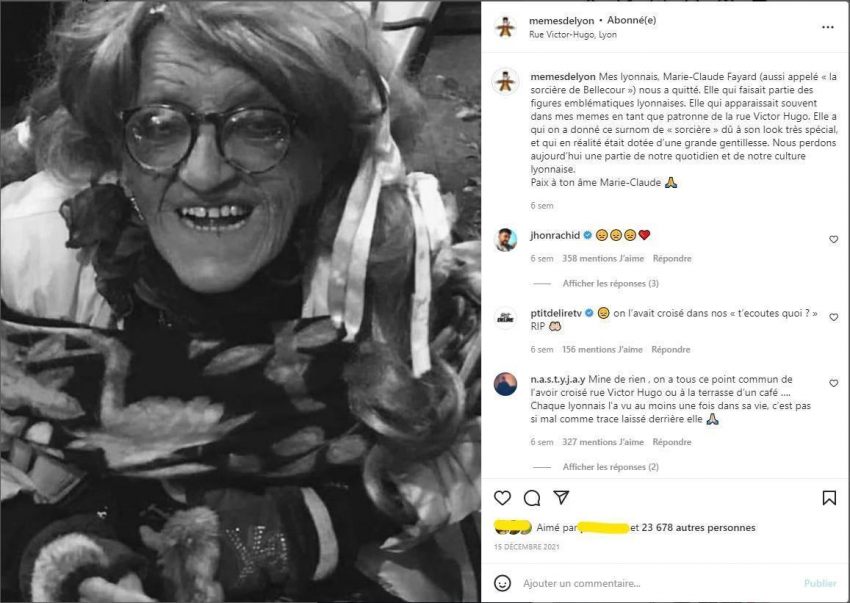 A gauche une photo de femme âgée en noir et blanc, à droite la légende "Mes Lyonnais, Marie-Claude Fayard (aussi appelée "la sorcière de Bellecour") nous a quittés. Elle qui faisait partie des figures emblématiques lyonnaises. Elle qui apparaissait souvent dans mes memes en tant que patronne de la rue Victor Hugo. Elle qui nous a donné ce surnom de "sorcière" dû à son look très spécial, et qui en réalité était dotée d'une grande gentillesse. Nous perdons aujourd'hui une partie de notre quotidien et de notre culture lyonnaise. Paix à ton âme Marie-Claude"; Jhon Rachid a commenté trois  émojis tristes et un coeur, ptitdeliretv a commenté "on l'avait croisée dans nos "t'écoutes quoi ?" RIP", n.a.s.t.y.j.a.y. a commenté "Mine de rien, on l'a tous ce point commun de l'avoir croisée rue Victor Hugo ou à la terrasse d'un café... Chaque lyonnais l'a vue au moins une fois dans sa vie, c'est pas si mal comme trace laissée derrière elle"; plus de 23 678 personnes ont aimé la publication.
