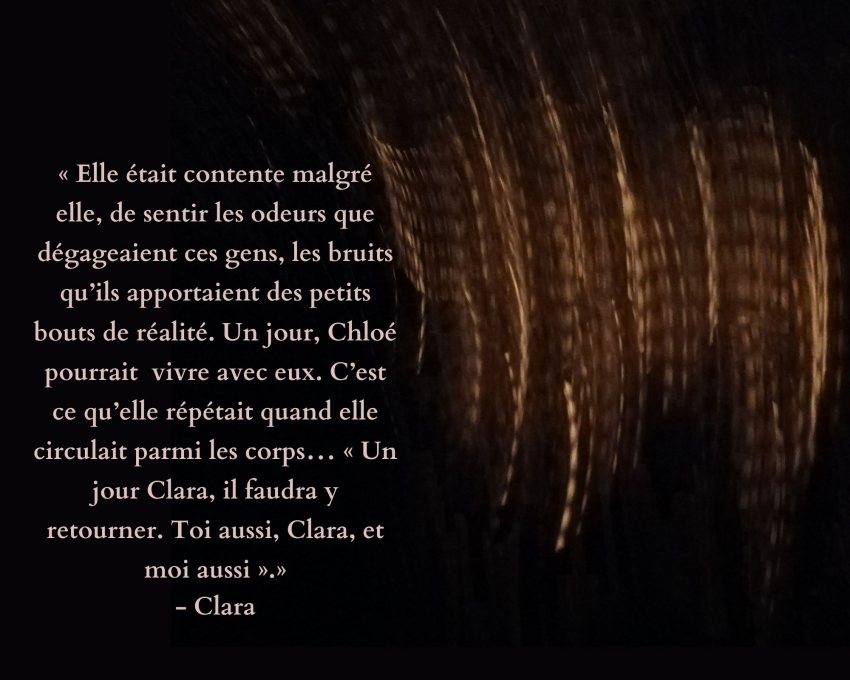 Sur fond noir des formes abstraites de couleur marron-doré, deux citations : "Elle était contente malgré elle, de sentir les odeurs que dégageaient ces gens, les bruits qu'ils apportaient des petits bouts de réalité. Un jour, Chloé pourrait vivre avec eux. C'est ce qu'elle répétait quand elle circulait parmi les corps... "Un jour Clara, il faudra y retourner. Toi aussi, Clara, et moi aussi." - Clara